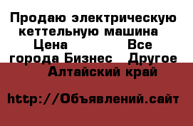 Продаю электрическую кеттельную машина › Цена ­ 50 000 - Все города Бизнес » Другое   . Алтайский край